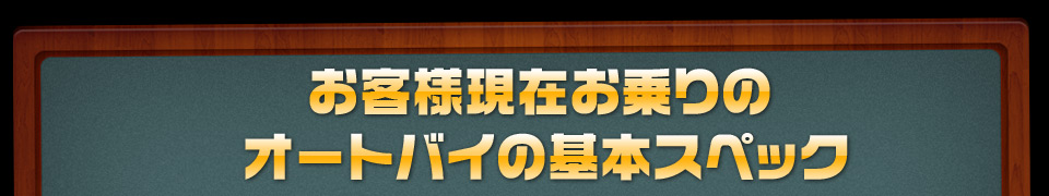 お客様現在お乗りのオートバイの基本スペック