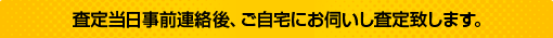 査定当日事前連絡後、ご自宅にお伺いし査定致します