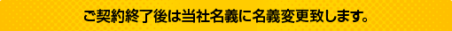 ご契約終了後は当社名義に名義変更致します