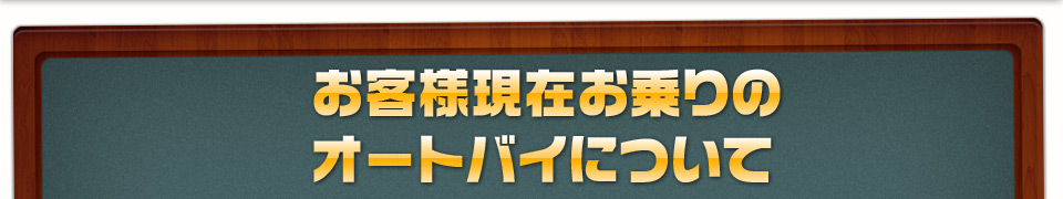 お客様現在お乗りのオートバイの基本スペック